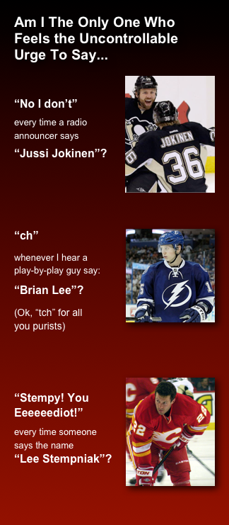 Am I The Only One Who Feels the Uncontrollable  Urge To Say...
￼
“No I don’t” 
every time a radio  announcer says 
“Jussi Jokinen”?



￼“ch” 
whenever I hear a  play-by-play guy say: 
“Brian Lee”?
(Ok, “tch” for all  you purists)

 ￼
“Stempy! You Eeeeeediot!”
every time someone says the name  “Lee Stempniak”?

