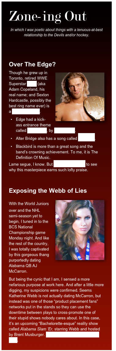 Zone-ing Out
In which I wax poetic about things with a tenuous-at-best relationship to the Devils and/or hockey. 


Over The Edge?
￼Though he grew up in Toronto, retired WWE Superstar Edge (aka Adam Copeland, his real name; and Sexton Hardcastle, possibly the best ring name ever) is a huge Devils fan. 
Edge had a kick-ass entrance theme called Metalingus, by Alter Bridge. 
Alter Bridge also has a song called Blackbird.
Blackbird is more than a great song and the band’s crowning achievement. To me, it is The Definition Of Music. 
Lame segue, I know. But click here anyway to see why this masterpiece earns such lofty praise.


Exposing the Webb of Lies
￼With the World Juniors over and the NHL semi-season yet to begin, I tuned in to the BCS National Championship game Monday night. And like the rest of the country, I was totally captivated by this gorgeous thang purportedly dating Alabama QB AJ McCarron.
But being the cynic that I am, I sensed a more nefarious purpose at work here. And after a little more digging, my suspicions were confirmed. Seems Katherine Webb is not actually dating McCarron, but instead was one of those “product placement fans” networks put in the stands so they can use the downtime between plays to cross-promote one of their stupid shows nobody cares about. In this case, it’s an upcoming “Bachelorette-esque” reality show called Alabama Slam ’Er, starring Webb and hosted by Brent Musburger. Get the full (made up) story here.