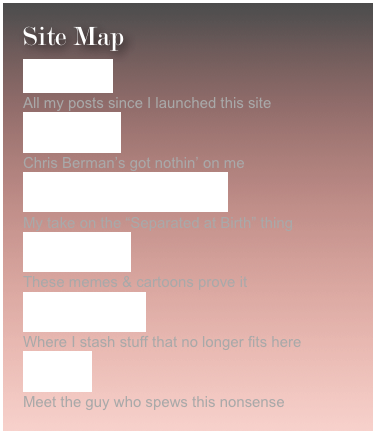Site Map
Blog Archive   All my posts since I launched this site
Nick’s Names  Chris Berman’s got nothin’ on me
Oh Brother Where Art Thou?  My take on the “Separated at Birth” thing
Bettman Sucks These memes & cartoons prove it
Devils Graveyard Where I stash stuff that no longer fits here
About Me Meet the guy who spews this nonsense