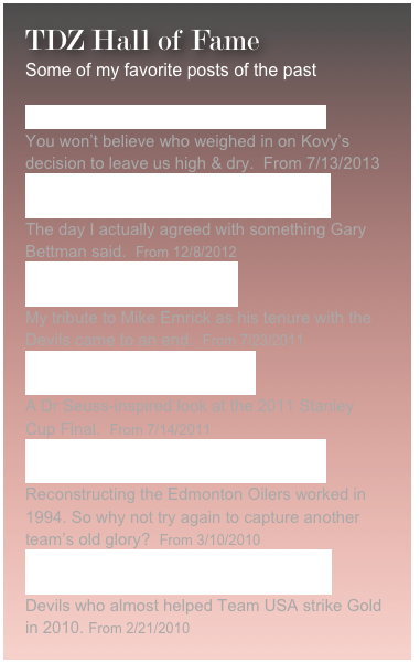 TDZ Hall of Fame
Some of my favorite posts of the past
TDZ Obtains Tape of Kovy Phone Tap   You won’t believe who weighed in on Kovy’s decision to leave us high & dry.  From 7/13/2013
The Scariest Night of the 2012 Lockout   The day I actually agreed with something Gary Bettman said.  From 12/8/2012
The Doctor is No Longer In   My tribute to Mike Emrick as his tenure with the Devils came to an end.  From 7/23/2011
The Pritch Who Stole Stanley   A Dr Seuss-inspired look at the 2011 Stanley Cup Final.  From 7/14/2011
Rangers pin Cup hopes on dead Habs   Reconstructing the Edmonton Oilers worked in 1994. So why not try again to capture another team’s old glory?  From 3/10/2010
A Devilishly Good Day for USA Hockey  Devils who almost helped Team USA strike Gold in 2010. From 2/21/2010
